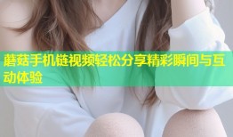 蘑菇手机链视频轻松分享精彩瞬间与互动体验