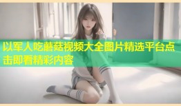 以军人吃蘑菇视频大全图片精选平台点击即看精彩内容