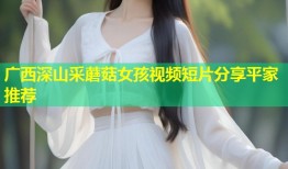 广西深山采蘑菇女孩视频短片分享平家推荐
