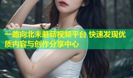 一路向北未蘑菇视频平台 快速发现优质内容与创作分享中心