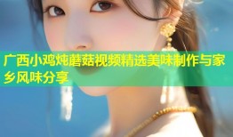 广西小鸡炖蘑菇视频精选美味制作与家乡风味分享