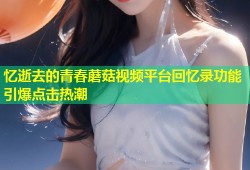 忆逝去的青春蘑菇视频平台回忆录功能引爆点击热潮