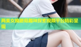 两美女摘蘑菇趣味探索视频平台精彩呈现