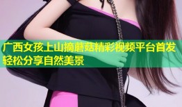 广西女孩上山摘蘑菇精彩视频平台首发轻松分享自然美景