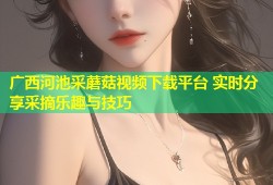 广西河池采蘑菇视频下载平台 实时分享采摘乐趣与技巧