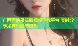 广西河池采蘑菇视频下载平台 实时分享采摘乐趣与技巧