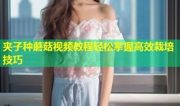 夹子种蘑菇视频教程轻松掌握高效栽培技巧