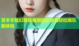 喜羊羊致幻蘑菇视频精彩呈现轻松娱乐新体验
