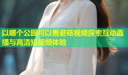 以哪个公园可以看蘑菇视频探索互动直播与高清短视频体验