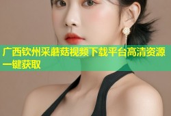 广西钦州采蘑菇视频下载平台高清资源一键获取