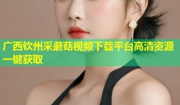 广西钦州采蘑菇视频下载平台高清资源一键获取