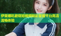 伊蕾娜吃蘑菇短视频精彩呈现平台高清流畅体验