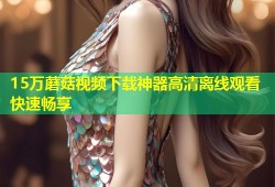 15万蘑菇视频下载神器高清离线观看快速畅享