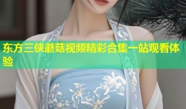 东方三侠蘑菇视频精彩合集一站观看体验