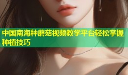 中国南海种蘑菇视频教学平台轻松掌握种植技巧