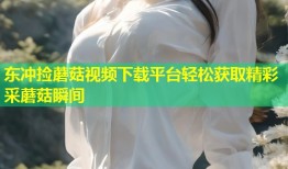 东冲捡蘑菇视频下载平台轻松获取精彩采蘑菇瞬间