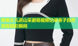 带着女儿进山采蘑菇视频记录亲子自然探险精彩瞬间
