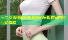 十二女青楼蘑菇视频精彩呈现独家内容互动体验