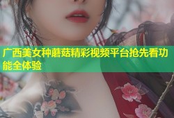 广西美女种蘑菇精彩视频平台抢先看功能全体验