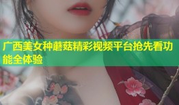 广西美女种蘑菇精彩视频平台抢先看功能全体验