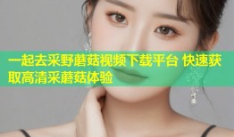 一起去采野蘑菇视频下载平台 快速获取高清采蘑菇体验