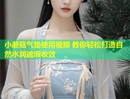 小蘑菇气垫使用视频 教你轻松打造自然水润遮瑕妆效