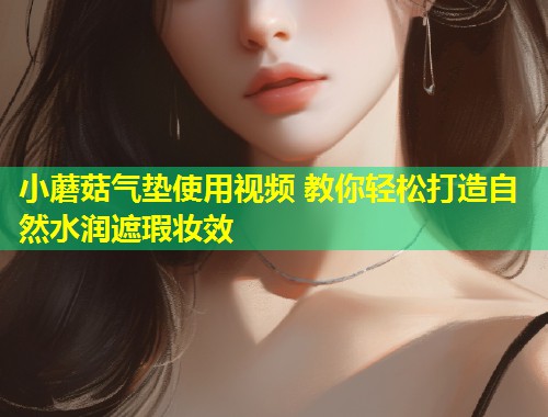 小蘑菇气垫使用视频 教你轻松打造自然水润遮瑕妆效