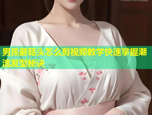 男孩蘑菇头怎么剪视频教学快速掌握潮流发型秘诀