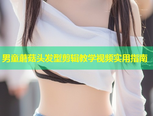 男童蘑菇头发型剪辑教学视频实用指南
