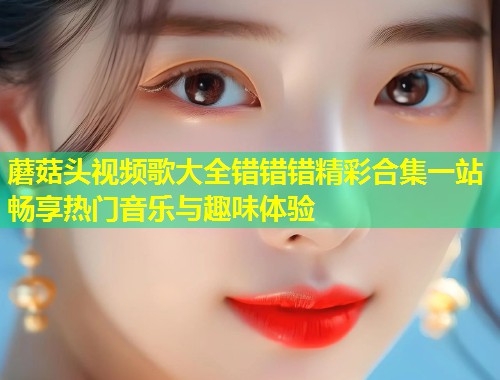 蘑菇头视频歌大全错错错精彩合集一站畅享热门音乐与趣味体验