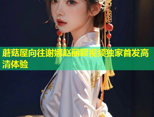 蘑菇屋向往谢娜赵丽颖视频独家首发高清体验