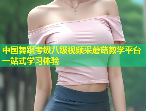 中国舞蹈考级八级视频采蘑菇教学平台一站式学习体验