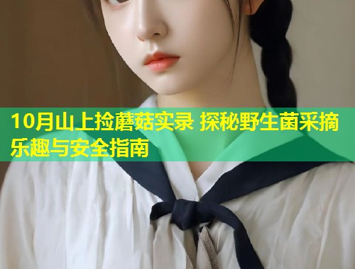 10月山上捡蘑菇实录 探秘野生菌采摘乐趣与安全指南