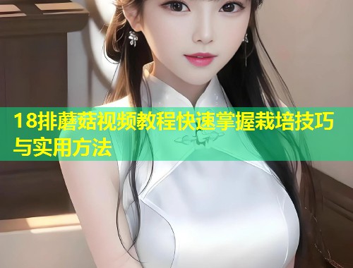 18排蘑菇视频教程快速掌握栽培技巧与实用方法