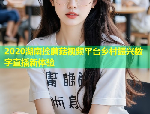 2020湖南捡蘑菇视频平台乡村振兴数字直播新体验