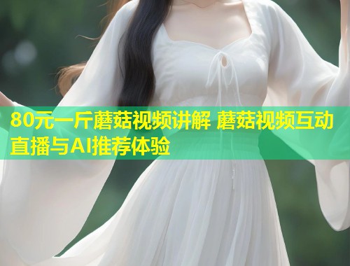 80元一斤蘑菇视频讲解 蘑菇视频互动直播与AI推荐体验