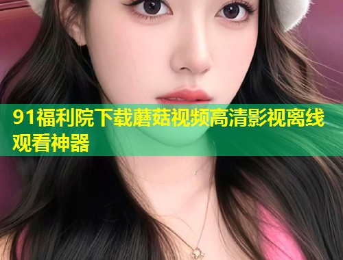 91福利院下载蘑菇视频高清影视离线观看神器