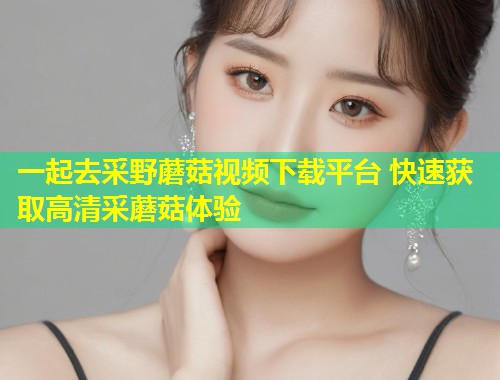 一起去采野蘑菇视频下载平台 快速获取高清采蘑菇体验