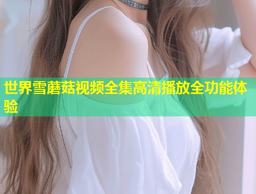 世界雪蘑菇视频全集高清播放全功能体验