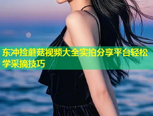 东冲捡蘑菇视频大全实拍分享平台轻松学采摘技巧