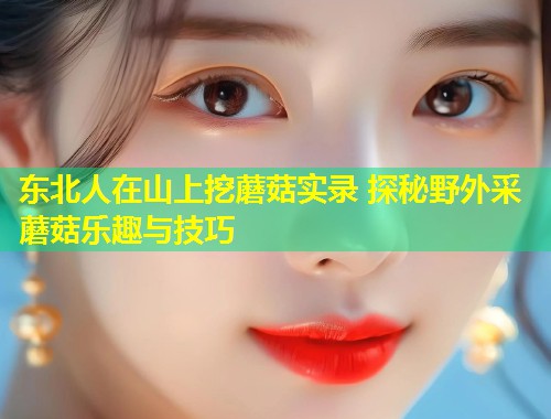 东北人在山上挖蘑菇实录 探秘野外采蘑菇乐趣与技巧