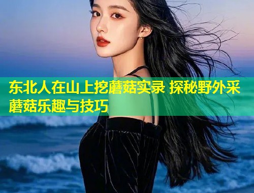 东北人在山上挖蘑菇实录 探秘野外采蘑菇乐趣与技巧