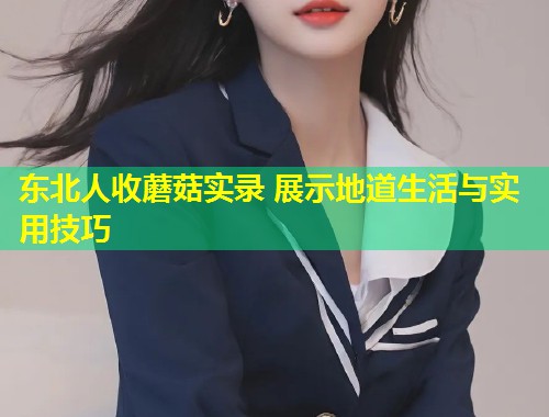 东北人收蘑菇实录 展示地道生活与实用技巧