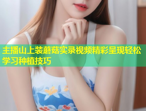 主播山上装蘑菇实录视频精彩呈现轻松学习种植技巧