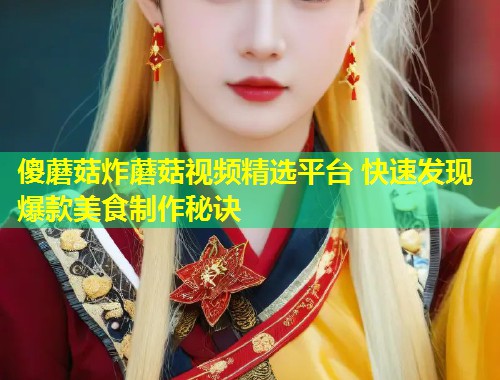 傻蘑菇炸蘑菇视频精选平台 快速发现爆款美食制作秘诀