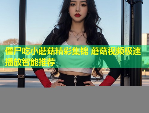 僵尸吃小蘑菇精彩集锦 蘑菇视频极速播放智能推荐