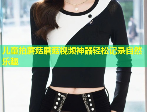 儿童拍蘑菇蘑菇视频神器轻松记录自然乐趣