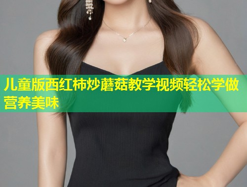 儿童版西红柿炒蘑菇教学视频轻松学做营养美味