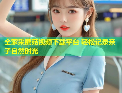 全家采蘑菇视频下载平台 轻松记录亲子自然时光