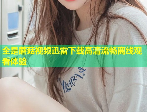 全是蘑菇视频迅雷下载高清流畅离线观看体验